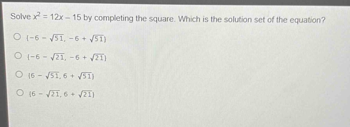 solve $x^{2}=12x - 15$ by completing the square. which is the solution set of the equation?\n{-6 - $sqrt{51}$, -6 + $sqrt{51}$}\n{-6 - $sqrt{21}$, -6 + $sqrt{21}$}\n{6 - $sqrt{51}$, 6 + $sqrt{51}$}\n{6 - $sqrt{21}$, 6 + $sqrt{21}$}