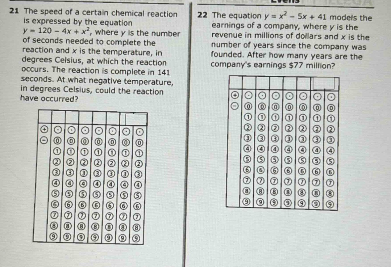 21 the speed of a certain chemical reaction is expressed by the equation y = 120 - 4x + x², where y is the number of seconds needed to complete the reaction and x is the temperature, in degrees celsius, at which the reaction occurs. the reaction is complete in 141 seconds. at what negative temperature, in degrees celsius, could the reaction have occurred? 22 the equation y = x² - 5x + 41 models the earnings of a company, where y is the revenue in millions of dollars and x is the number of years since the company was founded. after how many years are the companys earnings $77 million?