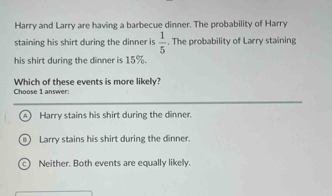 harry and larry are having a barbecue dinner. the probability of harry staining his shirt during the dinner is $\frac{1}{5}$. the probability of larry staining his shirt during the dinner is 15%. which of these events is more likely? choose 1 answer: a harry stains his shirt during the dinner. b larry stains his shirt during the dinner. c neither. both events are equally likely.