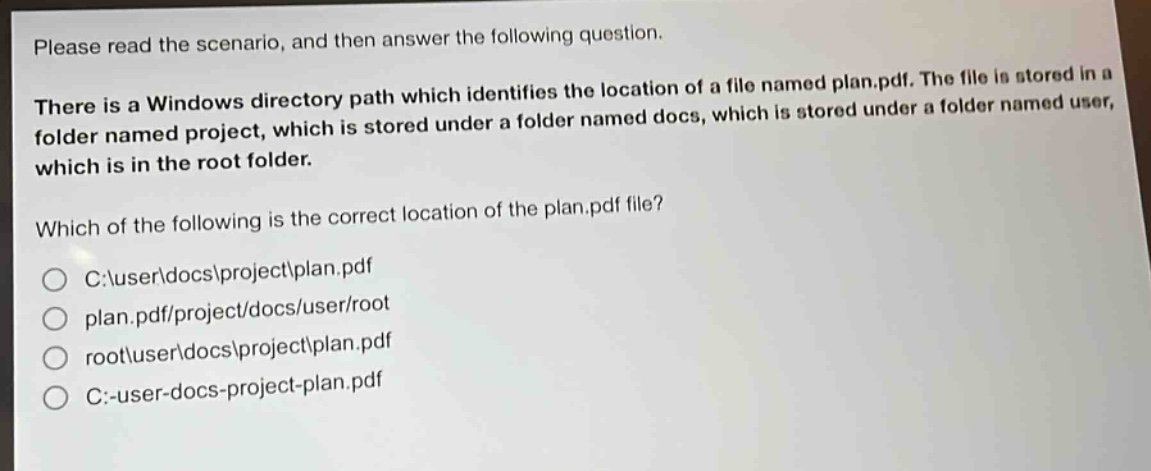 please read the scenario, and then answer the following question. there is a windows directory path which identifies the location of a file named plan.pdf. the file is stored in a folder named project, which is stored under a folder named docs, which is stored under a folder named user, which is in the root folder. which of the following is the correct location of the plan.pdf file? c:\\user\\docs\\project\\plan.pdf plan.pdf/project/docs/user/root root\\user\\docs\\project\\plan.pdf c:-user-docs-project-plan.pdf