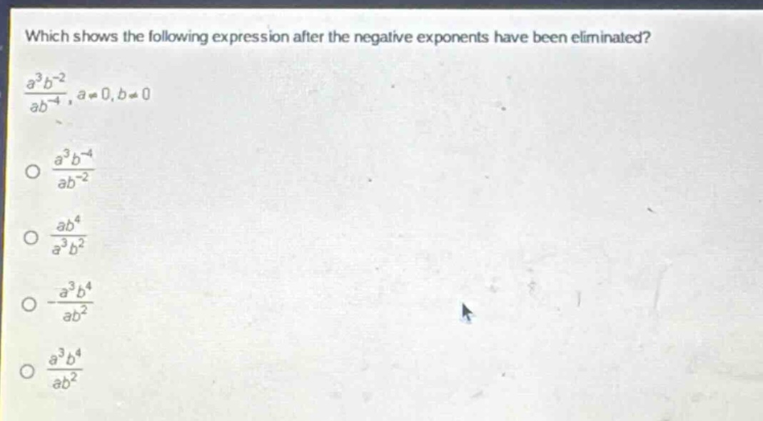 which shows the following expression after the negative exponents have been eliminated?\n$\frac{a^{3}b^{-2}}{ab^{-4}},a\neq0,b\neq0$\n$\frac{a^{3}b^{-4}}{ab^{-2}}$\n$\frac{ab^{4}}{a^{3}b^{2}}$\n$-\frac{a^{3}b^{4}}{ab^{2}}$\n$\frac{a^{3}b^{4}}{ab^{2}}$