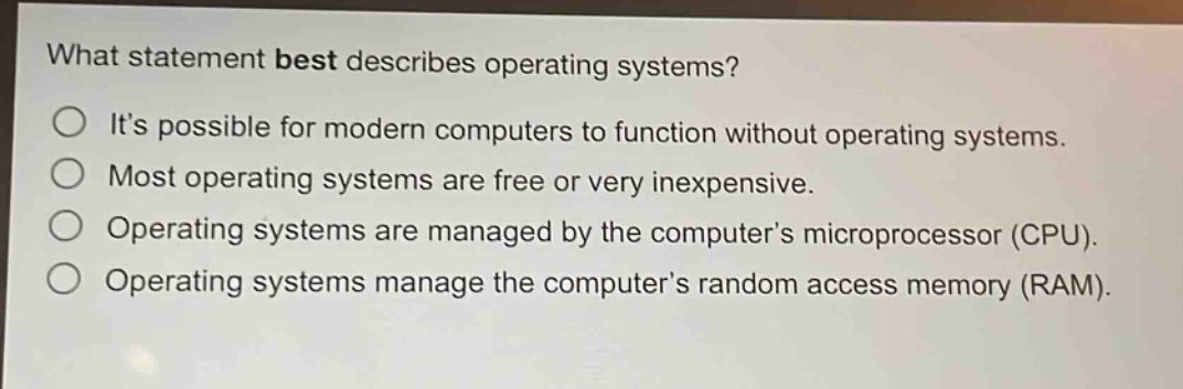 what statement best describes operating systems?\nits possible for modern computers to function without operating systems.\nmost operating systems are free or very inexpensive.\noperating systems are managed by the computers microprocessor (cpu).\noperating systems manage the computers random access memory (ram).