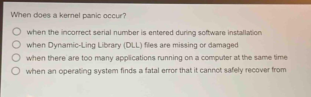when does a kernel panic occur?\nwhen the incorrect serial number is entered during software installation\nwhen dynamic - ling library (dll) files are missing or damaged\nwhen there are too many applications running on a computer at the same time\nwhen an operating system finds a fatal error that it cannot safely recover from