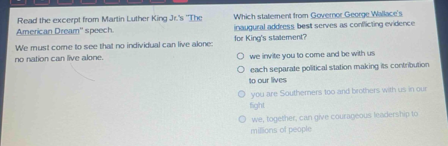 read the excerpt from martin luther king jr.s \the american dream\ speech. we must come to see that no individual can live alone: no nation can live alone. which statement from governor george wallaces inaugural address best serves as conflicting evidence for kings statement? we invite you to come and be with us each separate political station making its contribution to our lives you are southerners too and brothers with us in our fight we, together, can give courageous leadership to millions of people