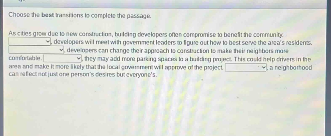 choose the best transitions to complete the passage. as cities grow due to new construction, building developers often compromise to benefit the community. _, developers will meet with government leaders to figure out how to best serve the areas residents. _, developers can change their approach to construction to make their neighbors more comfortable. _, they may add more parking spaces to a building project. this could help drivers in the area and make it more likely that the local government will approve of the project. _, a neighborhood can reflect not just one persons desires but everyones.