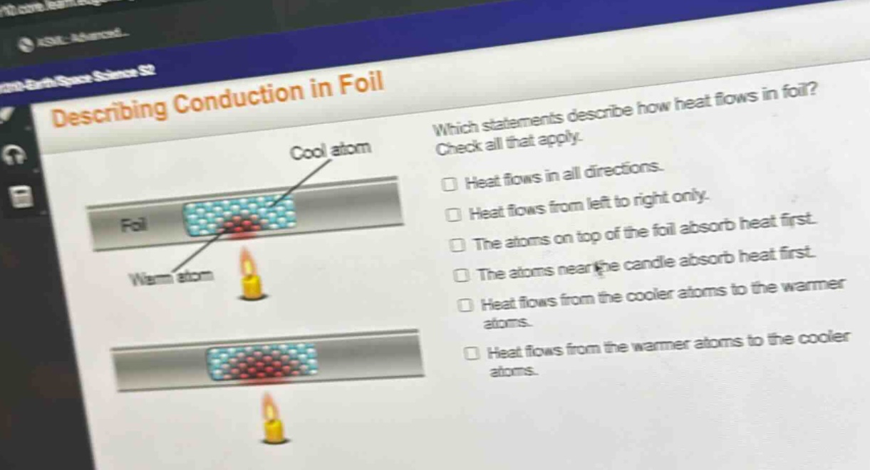 describing conduction in foil\nwhich statements describe how heat flows in foil? check all that apply.\nheat flows in all directions.\nheat flows from left to right only.\nthe atoms on top of the foil absorb heat first.\nthe atoms near the candle absorb heat first.\nheat flows from the cooler atoms to the warmer atoms.\nheat flows from the warmer atoms to the cooler atoms.