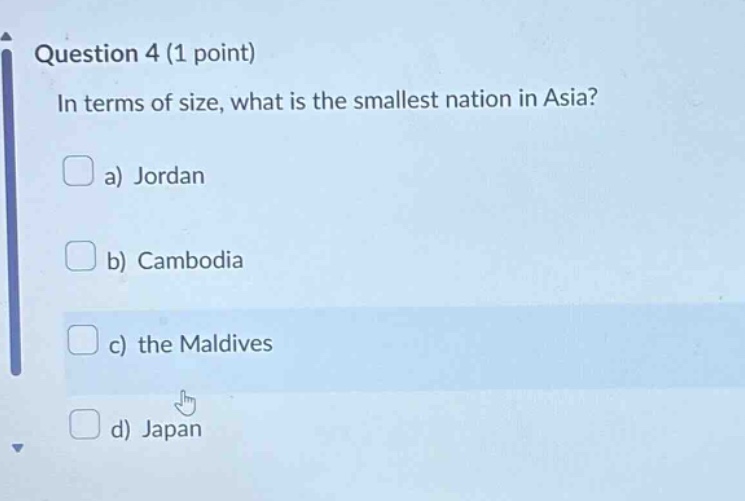 question 4 (1 point)\nin terms of size, what is the smallest nation in asia?\n a) jordan\n b) cambodia\n c) the maldives\n d) japan
