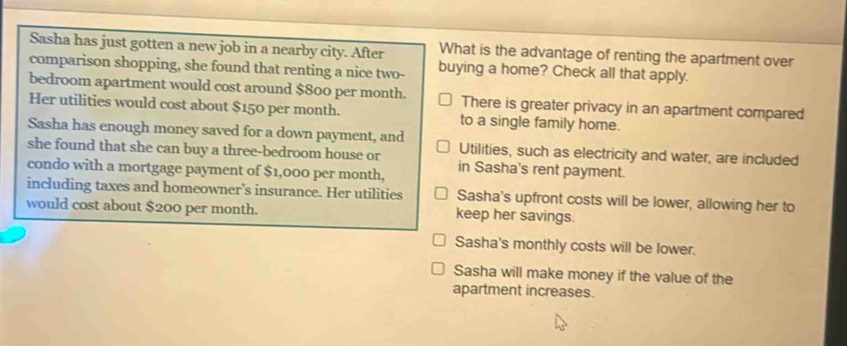 sasha has just gotten a new job in a nearby city. after comparison shopping, she found that renting a nice two - bedroom apartment would cost around $800 per month. her utilities would cost about $150 per month. sasha has enough money saved for a down payment, and she found that she can buy a three - bedroom house or condo with a mortgage payment of $1,000 per month, including taxes and homeowners insurance. her utilities would cost about $200 per month. what is the advantage of renting the apartment over buying a home? check all that apply. there is greater privacy in an apartment compared to a single family home. utilities, such as electricity and water, are included in sashas rent payment. sashas upfront costs will be lower, allowing her to keep her savings. sashas monthly costs will be lower. sasha will make money if the value of the apartment increases.