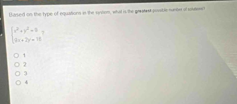 based on the type of equations in the system, what is the greatest possible number of solutions?\n$\begin{cases}x^{2}+y^{2}=9\\9x + 2y=16end{cases}$\n1\n2\n3\n4