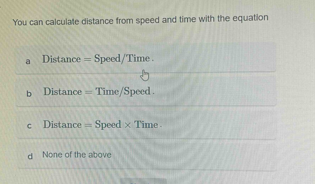you can calculate distance from speed and time with the equation\na distance = speed/time.\nb distance = time/speed.\nc distance = speed × time.\nd none of the above