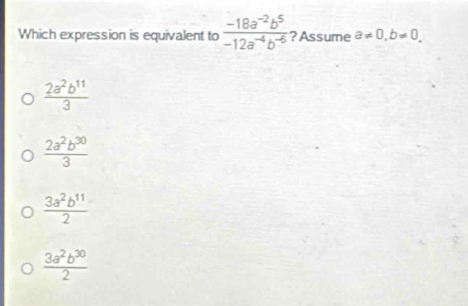 which expression is equivalent to $\frac{-18a^{-2}b^{5}}{-12a^{-4}b^{-6}}$? assume $a\neq0,b\neq0$.\n$\frac{2a^{2}b^{11}}{3}$\n$\frac{2a^{2}b^{30}}{3}$\n$\frac{3a^{2}b^{11}}{2}$\n$\frac{3a^{2}b^{30}}{2}$