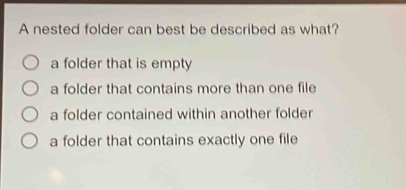 a nested folder can best be described as what?\n○ a folder that is empty\n○ a folder that contains more than one file\n○ a folder contained within another folder\n○ a folder that contains exactly one file