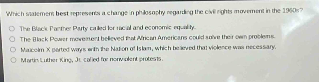 which statement best represents a change in philosophy regarding the civil rights movement in the 1960s?\nthe black panther party called for racial and economic equality.\nthe black power movement believed that african americans could solve their own problems.\nmalcolm x parted ways with the nation of islam, which believed that violence was necessary.\nmartin luther king, jr. called for nonviolent protests.