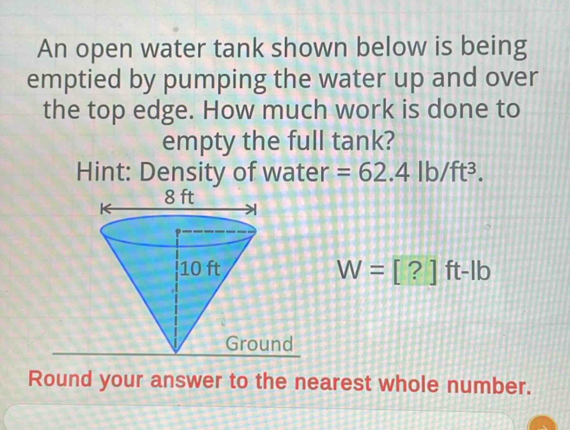 an open water tank shown below is being emptied by pumping the water up and over the top edge. how much work is done to empty the full tank? hint: density of water = 62.4 lb/ft³. 8 ft 10 ft w = ? ft - lb ground round your answer to the nearest whole number.