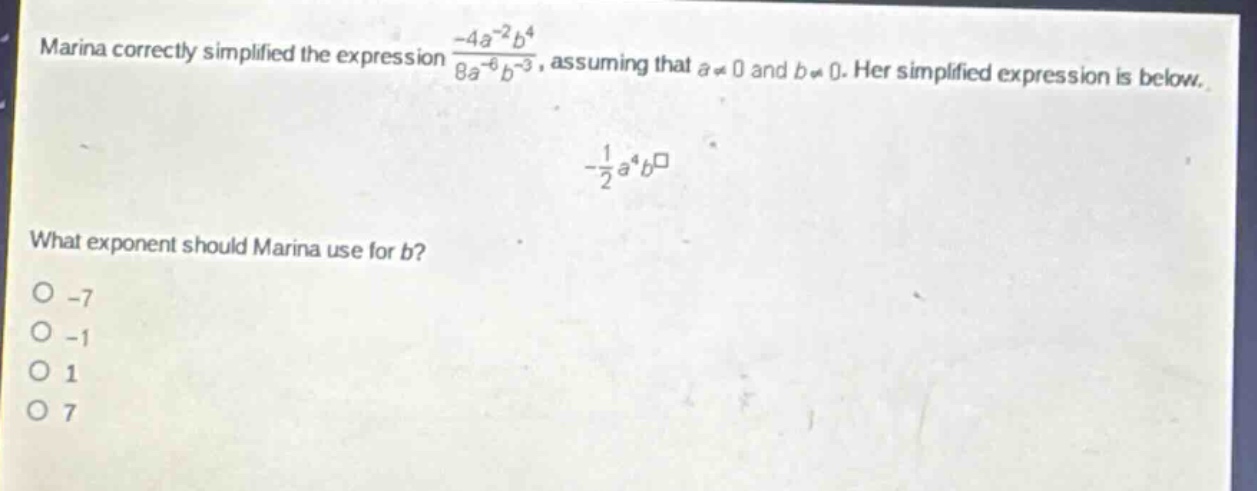 marina correctly simplified the expression $\frac{-4a^{-2}b^{4}}{8a^{-6}b^{-3}}$, assuming that $a\neq0$ and $b\neq0$. her simplified expression is below. \n$-\frac{1}{2}a^{4}b^{square}$\nwhat exponent should marina use for $b$?\n-7\n-1\n1\n7