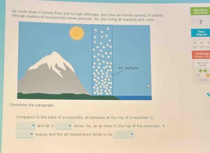 air cools when it moves from low to high altitudes. any time air moves upward, it passes through regions of successively lower pressure. so, the rising air expands and cools. complete the paragraph. compared to the base of a mountain, air pressure at the top of a mountain is and air is dense. so, as air rises to the top of the mountain, it energy and the air temperature tends to be
