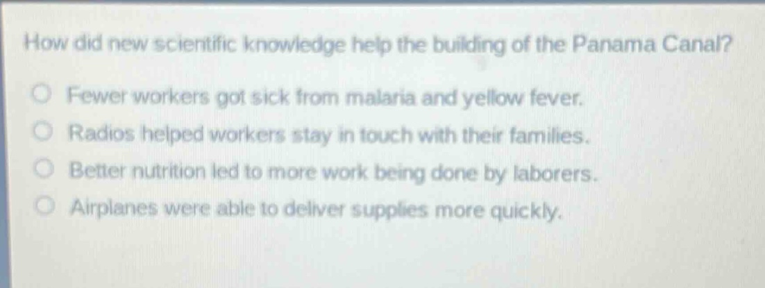 how did new scientific knowledge help the building of the panama canal?\nfewer workers got sick from malaria and yellow fever.\nradios helped workers stay in touch with their families.\nbetter nutrition led to more work being done by laborers.\nairplanes were able to deliver supplies more quickly.
