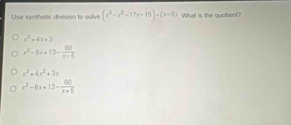 use synthetic division to solve $(x^{3}-x^{2}-17x - 15)div(x - 5)$. what is the quotient?\n$x^{2}+4x + 3$\n$x^{2}-6x + 13-\frac{80}{x - 5}$\n$x^{3}+4x^{2}+3x$\n$x^{2}-6x + 13-\frac{80}{x + 5}$