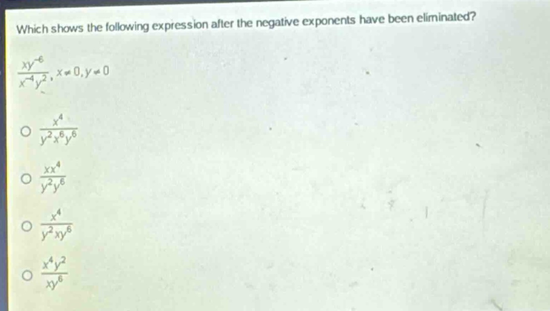 which shows the following expression after the negative exponents have been eliminated?\n$\frac{xy^{-6}}{x^{-4}y^{2}},x\neq0,y\neq0$\n$\frac{x^{4}}{y^{2}x^{6}y^{6}}$\n$\frac{xx^{4}}{y^{2}y^{6}}$\n$\frac{x^{4}}{y^{2}xy^{6}}$\n$\frac{x^{4}y^{2}}{xy^{6}}$