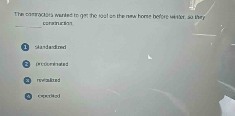 the contractors wanted to get the roof on the new home before winter, so they construction.\n1 standardized\n2 predominated\n3 revitalized\n4 expedited