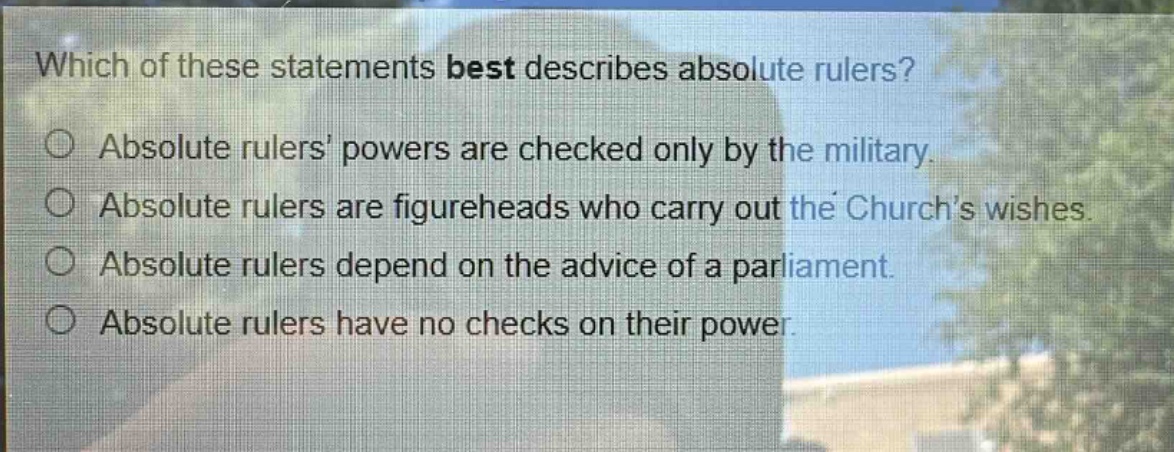 which of these statements best describes absolute rulers?\n○ absolute rulers powers are checked only by the military.\n○ absolute rulers are figureheads who carry out the churchs wishes.\n○ absolute rulers depend on the advice of a parliament.\n○ absolute rulers have no checks on their power.
