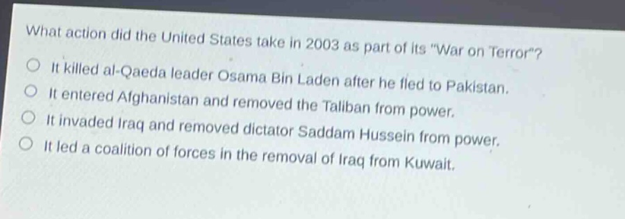 what action did the united states take in 2003 as part of its \war on terror\?\nit killed al - qaeda leader osama bin laden after he fled to pakistan.\nit entered afghanistan and removed the taliban from power.\nit invaded iraq and removed dictator saddam hussein from power.\nit led a coalition of forces in the removal of iraq from kuwait.