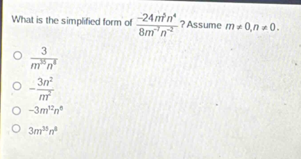 what is the simplified form of $\frac{-24m^{5}n^{4}}{8m^{-7}n^{-2}}$? assume $m\neq0,n\neq0$.\n$\frac{3}{m^{35}n^{8}}$\n$-\frac{3n^{2}}{m^{2}}$\n$-3m^{12}n^{6}$\n$3m^{35}n^{8}$