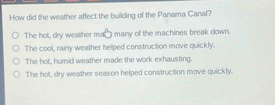 how did the weather affect the building of the panama canal?\nthe hot, dry weather made many of the machines break down.\nthe cool, rainy weather helped construction move quickly.\nthe hot, humid weather made the work exhausting.\nthe hot, dry weather season helped construction move quickly.