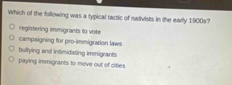 which of the following was a typical tactic of nativists in the early 1900s?\nregistering immigrants to vote\ncampaigning for pro - immigration laws\nbullying and intimidating immigrants\npaying immigrants to move out of cities