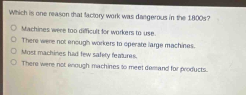 which is one reason that factory work was dangerous in the 1800s?\nmachines were too difficult for workers to use.\nthere were not enough workers to operate large machines.\nmost machines had few safety features.\nthere were not enough machines to meet demand for products.