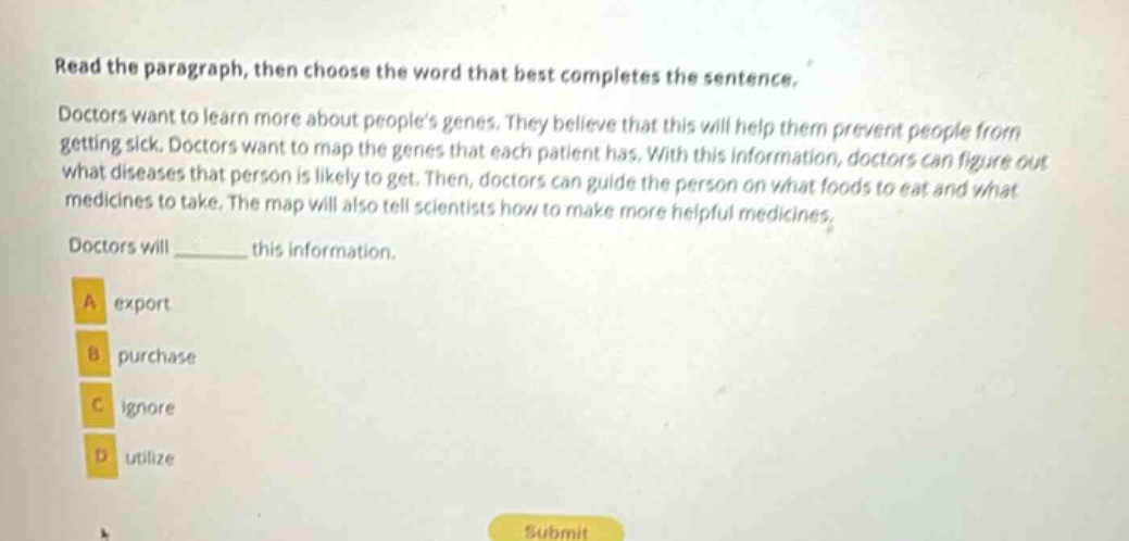read the paragraph, then choose the word that best completes the sentence. doctors want to learn more about peoples genes. they believe that this will help them prevent people from getting sick. doctors want to map the genes that each patient has. with this information, doctors can figure out what diseases that person is likely to get. then, doctors can guide the person on what foods to eat and what medicines to take. the map will also tell scientists how to make more helpful medicines. doctors will ______ this information. a export b purchase c ignore d utilize