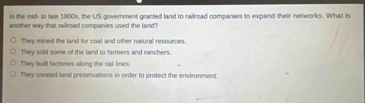 in the mid - to late 1800s, the us government granted land to railroad companies to expand their networks. what is another way that railroad companies used the land?\no they mined the land for coal and other natural resources.\no they sold some of the land to farmers and ranchers.\no they built factories along the rail lines.\no they created land preservations in order to protect the environment.