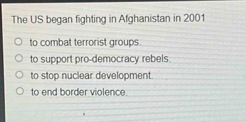 the us began fighting in afghanistan in 2001\nto combat terrorist groups.\nto support pro - democracy rebels.\nto stop nuclear development.\nto end border violence.