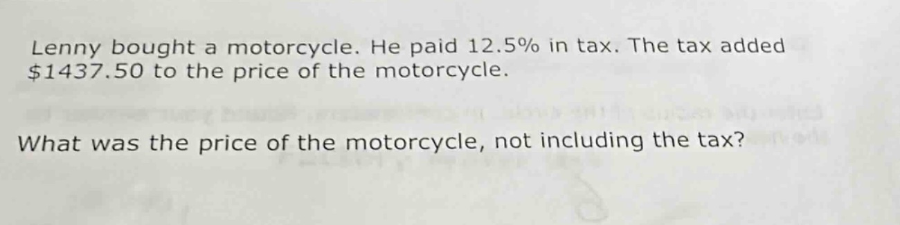 lenny bought a motorcycle. he paid 12.5% in tax. the tax added $1437.50 to the price of the motorcycle. what was the price of the motorcycle, not including the tax?