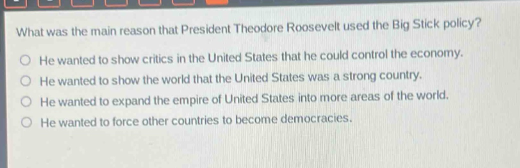 what was the main reason that president theodore roosevelt used the big stick policy?\nhe wanted to show critics in the united states that he could control the economy.\nhe wanted to show the world that the united states was a strong country.\nhe wanted to expand the empire of united states into more areas of the world.\nhe wanted to force other countries to become democracies.