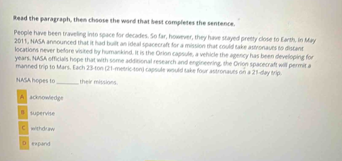read the paragraph, then choose the word that best completes the sentence.\npeople have been traveling into space for decades. so far, however, they have stayed pretty close to earth. in may 2011, nasa announced that it had built an ideal spacecraft for a mission that could take astronauts to distant locations never before visited by humankind. it is the orion capsule, a vehicle the agency has been developing for years. nasa officials hope that with some additional research and engineering, the orion spacecraft will permit a manned trip to mars. each 23 - ton (21 - metric - ton) capsule would take four astronauts on a 21 - day trip.\nnasa hopes to ______ their missions.\na acknowledge\nb supervise\nc withdraw\nd expand