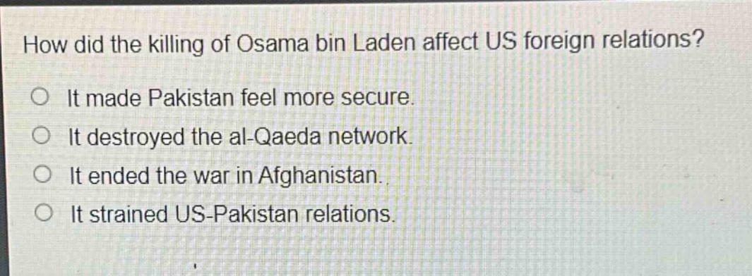 how did the killing of osama bin laden affect us foreign relations?\no it made pakistan feel more secure.\no it destroyed the al - qaeda network.\no it ended the war in afghanistan.\no it strained us - pakistan relations.