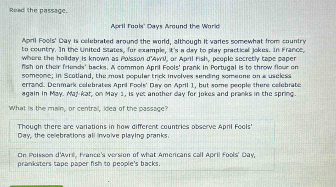 read the passage.\napril fools days around the world\napril fools day is celebrated around the world, although it varies somewhat from country to country. in the united states, for example, its a day to play practical jokes. in france, where the holiday is known as poisson davril, or april fish, people secretly tape paper fish on their friends backs. a common april fools prank in portugal is to throw flour on someone; in scotland, the most popular trick involves sending someone on a useless errand. denmark celebrates april fools day on april 1, but some people there celebrate again in may. maj - kat, on may 1, is yet another day for jokes and pranks in the spring.\nwhat is the main, or central, idea of the passage?\nthough there are variations in how different countries observe april fools day, the celebrations all involve playing pranks.\non poisson davril, frances version of what americans call april fools day, pranksters tape paper fish to peoples backs.