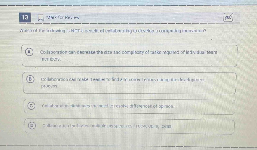 13 mark for review which of the following is not a benefit of collaborating to develop a computing innovation? a collaboration can decrease the size and complexity of tasks required of individual team members. b collaboration can make it easier to find and correct errors during the development process. c collaboration eliminates the need to resolve differences of opinion. d collaboration facilitates multiple perspectives in developing ideas.