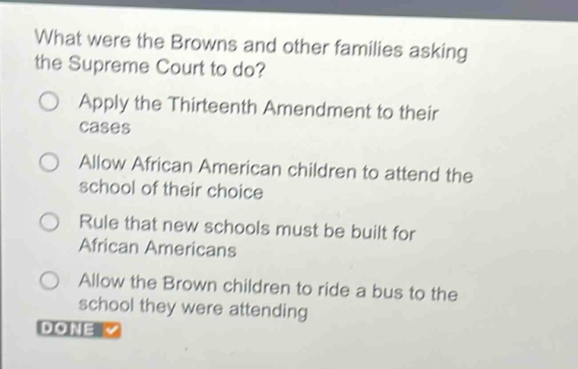 what were the browns and other families asking the supreme court to do?\napply the thirteenth amendment to their cases\nallow african american children to attend the school of their choice\nrule that new schools must be built for african americans\nallow the brown children to ride a bus to the school they were attending