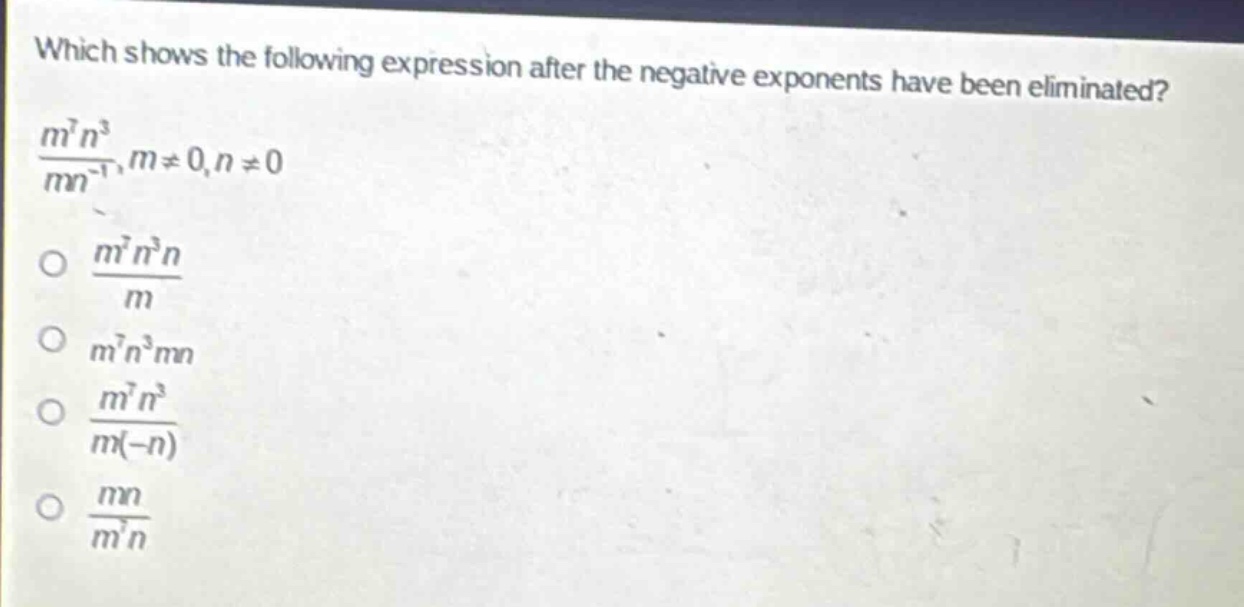 which shows the following expression after the negative exponents have been eliminated?\n$\frac{m^{7}n^{3}}{mn^{-1}},m\neq0,n\neq0$\n$\frac{m^{7}n^{3}n}{m}$\n$m^{7}n^{3}mn$\n$\frac{m^{7}n^{3}}{m(-n)}$\n$\frac{mn}{m^{7}n}$