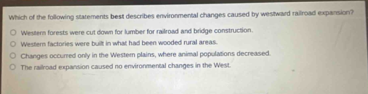 which of the following statements best describes environmental changes caused by westward railroad expansion?\no western forests were cut down for lumber for railroad and bridge construction.\no western factories were built in what had been wooded rural areas.\no changes occurred only in the western plains, where animal populations decreased.\no the railroad expansion caused no environmental changes in the west.