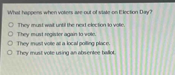 what happens when voters are out of state on election day?\no they must wait until the next election to vote.\no they must register again to vote.\no they must vote at a local polling place.\no they must vote using an absentee ballot.