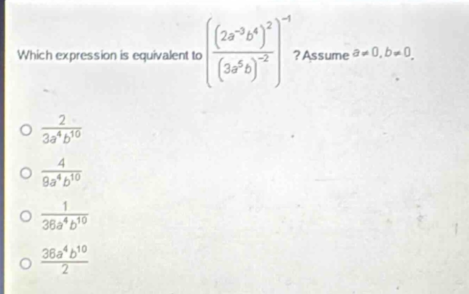 which expression is equivalent to $left(\frac{(2a^{-3}b^{4})^{2}}{(3a^{5}b)^{-2}}\right)^{-1}$? assume $a\neq0,b\neq0$.\n$\frac{2}{3a^{4}b^{10}}$\n$\frac{4}{9a^{4}b^{10}}$\n$\frac{1}{36a^{4}b^{10}}$\n$\frac{36a^{4}b^{10}}{2}$
