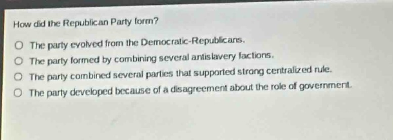 how did the republican party form?\nthe party evolved from the democratic - republicans.\nthe party formed by combining several antislavery factions.\nthe party combined several parties that supported strong centralized rule.\nthe party developed because of a disagreement about the role of government.