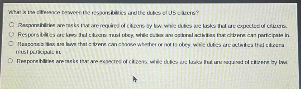 what is the difference between the responsibilities and the duties of us citizens?\nresponsibilities are tasks that are required of citizens by law, while duties are tasks that are expected of citizens.\nresponsibilities are laws that citizens must obey, while duties are optional activities that citizens can participate in.\nresponsibilities are laws that citizens can choose whether or not to obey, while duties are activities that citizens must participate in.\nresponsibilities are tasks that are expected of citizens, while duties are tasks that are required of citizens by law.