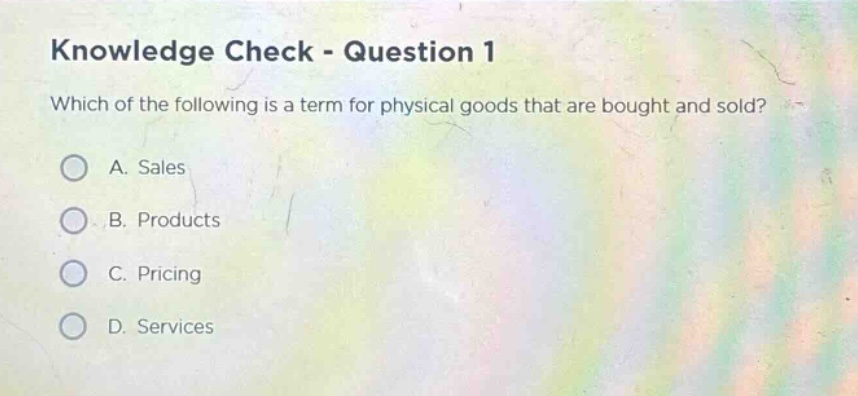 knowledge check - question 1\nwhich of the following is a term for physical goods that are bought and sold?\na. sales\nb. products\nc. pricing\nd. services