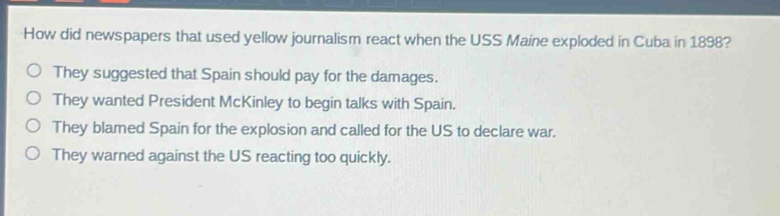 how did newspapers that used yellow journalism react when the uss maine exploded in cuba in 1898?\nthey suggested that spain should pay for the damages.\nthey wanted president mckinley to begin talks with spain.\nthey blamed spain for the explosion and called for the us to declare war.\nthey warned against the us reacting too quickly.