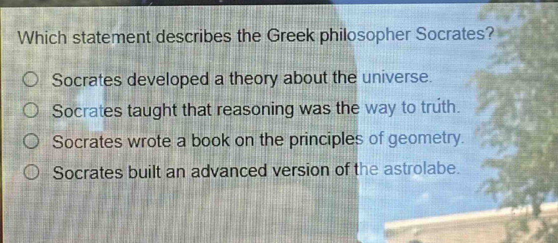 which statement describes the greek philosopher socrates?\nsocrates developed a theory about the universe.\nsocrates taught that reasoning was the way to truth.\nsocrates wrote a book on the principles of geometry.\nsocrates built an advanced version of the astrolabe.