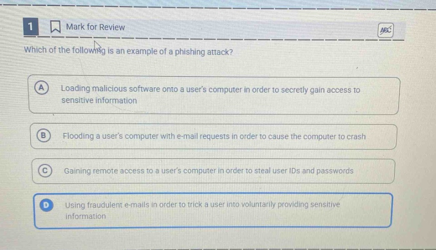 1 mark for review which of the following is an example of a phishing attack? a loading malicious software onto a users computer in order to secretly gain access to sensitive information b flooding a users computer with e - mail requests in order to cause the computer to crash c gaining remote access to a users computer in order to steal user ids and passwords d using fraudulent e - mails in order to trick a user into voluntarily providing sensitive information